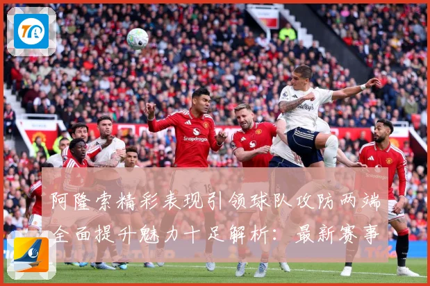 阿隆索精彩表现引领球队攻防两端全面提升魅力十足解析：最新赛事动态与深度分析