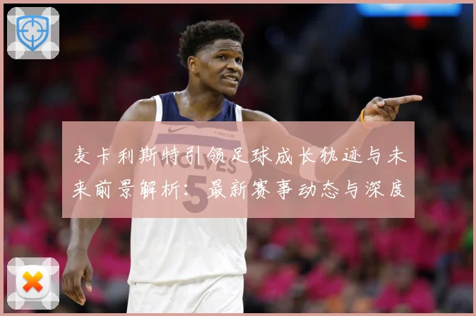 麦卡利斯特引领足球成长轨迹与未来前景解析：最新赛事动态与深度分析
