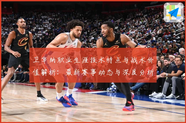 卫华纳职业生涯技术特点与战术价值解析：最新赛事动态与深度分析