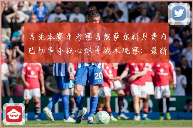 马竞本赛季考察马朗萨尔新月费内巴切争夺核心球员战术观察：最新赛事动态与深度分析