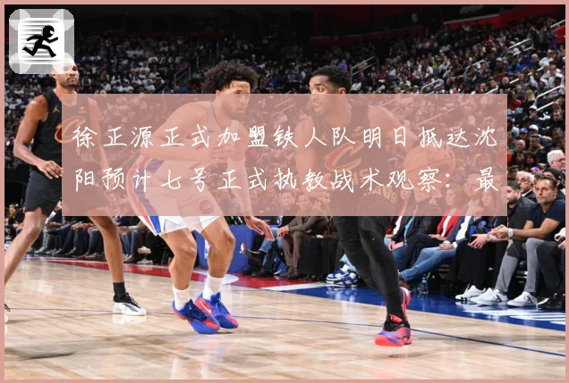 徐正源正式加盟铁人队明日抵达沈阳预计七号正式执教战术观察：最新赛事动态与深度分析
