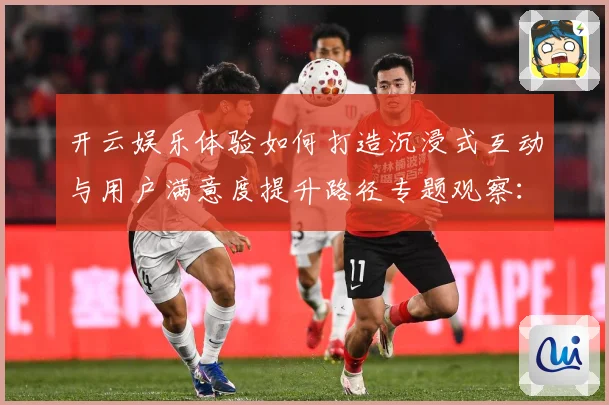开云娱乐体验如何打造沉浸式互动与用户满意度提升路径专题观察：最新赛事动态与深度分析