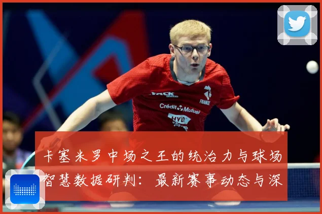 卡塞米罗中场之王的统治力与球场智慧数据研判：最新赛事动态与深度分析