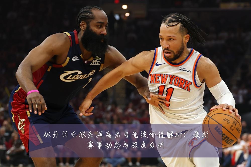 林丹羽毛球生涯高光与竞技价值解析:最新赛事动态与深度分析